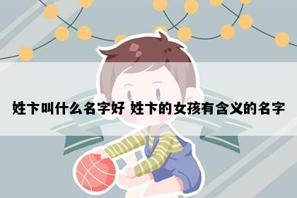 姓卞叫什么名字好 姓卞的女孩有含义的名字